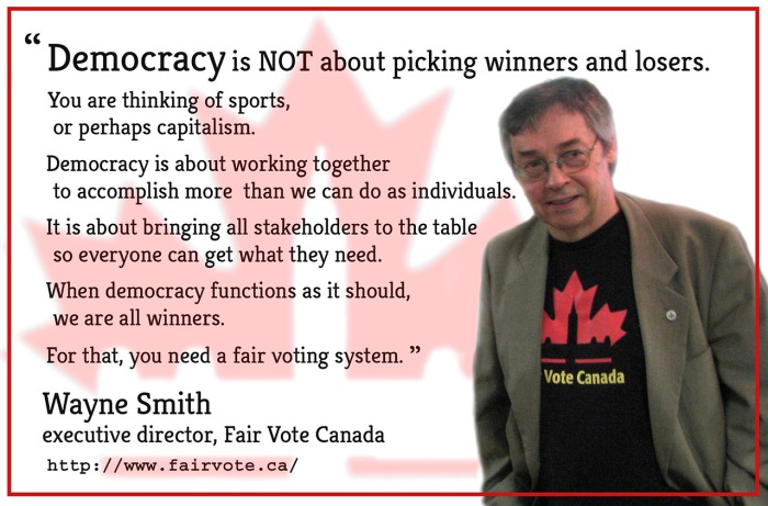 “Democracy is NOT about picking winners and losers. You are thinking of sports, or perhaps capitalism. Democracy is about working together to accomplish more than we can do as individuals. It is about bringing all stakeholders to the table so everyone can get what they need. When democracy functions as it should, we are all winners. For that, you need a fair voting system” Wayne Smith, Executive Director, Fair Vote Canada