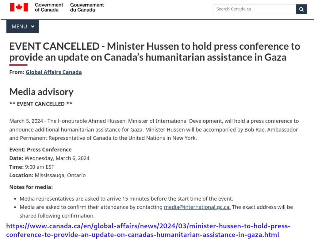 [Wordmark: Government of Canada]

EVENT CANCELLED - Minister Hussen to hold press conference to provide an update on Canada’s humanitarian assistance in Gaza
From: Global Affairs Canada

Media advisory
** EVENT CANCELLED **

March 5, 2024 - The Honourable Ahmed Hussen, Minister of International Development, will hold a press conference to announce additional humanitarian assistance for Gaza. Minister Hussen will be accompanied by Bob Rae, Ambassador and Permanent Representative of Canada to the United Nations in New York.

Event: Press Conference
Date: Wednesday, March 6, 2024    
Time: 9:00 am EST 
Location: Mississauga, Ontario

Notes for media: 

Media representatives are asked to arrive 15 minutes before the start time of the event.
Media are asked to confirm their attendance by contacting media@international.gc.ca. The exact address will be shared following confirmation. 

https://www.canada.ca/en/global-affairs/news/2024/03/minister-hussen-to-hold-press-conference-to-provide-an-update-on-canadas-humanitarian-assistance-in-gaza.html
