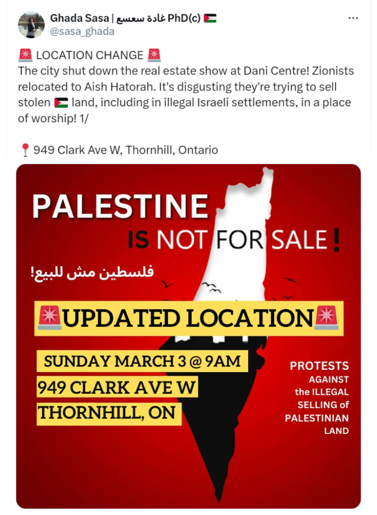 
[avatar] Ghada Sasa | غادة سعسع PhD(c) 🇵🇸
@sasa_ghada
🚨 LOCATION CHANGE 🚨 
The city shut down the real estate show at Dani Centre! Zionists relocated to Aish Hatorah. It's disgusting they're trying to sell stolen 🇵🇸 land, including in illegal Israeli settlements, in a place of worship! 1/

📍949 Clark Ave W, Thornhill, Ontario

Graphic poster on a Burnt Sienna field:
PALESTINE IS NOT FOR SALE!
[arabic translation]
* UPDATED LOCATION*
Sunday March 3 @ 9AM
949 Clark Ave W
Thornhill, ON

PROTESTS
AGAINST
the ILLEGAL
SELLING of
PALESTINIAN
LAND