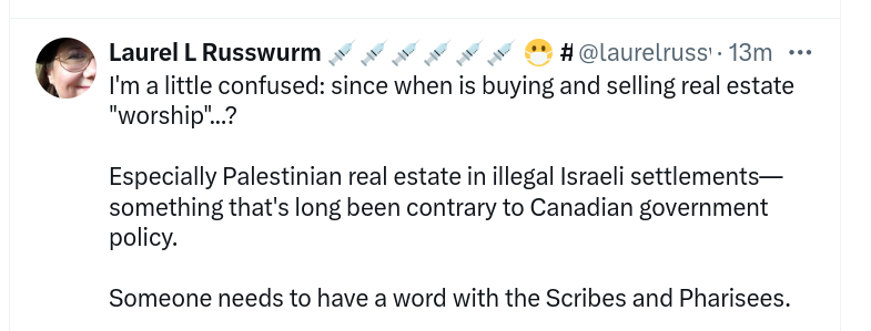 MY TWEET
[avatar] Laurel L Russwurm 
@laurelrusswurm

I'm a little confused: since when is buying and selling real estate "worship"...?

Especially Palestinian real estate in illegal Israeli settlements— something that's long been contrary to Canadian government policy. 

Someone needs to have a word with the Scribes and Pharisees.