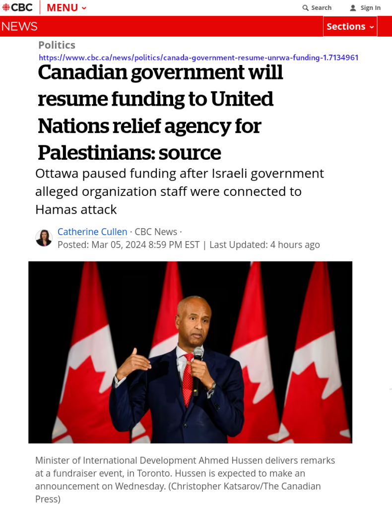 [CBC Wordmark]
Politics
Canadian government will resume funding to United Nations relief agency for Palestinians: source
Ottawa paused funding after Israeli government alleged organization staff were connected to Hamas attack

Catherine Cullen · CBC News · Posted: Mar 05, 2024 8:59 PM EST | Last Updated: 11 hours ago
[Image] Minister Hussen
caption: Minister of International Development Ahmed Hussen delivers remarks at a fundraiser event, in Toronto. Hussen is expected to make an announcement on Wednesday. (Christopher Katsarov/The Canadian Press)