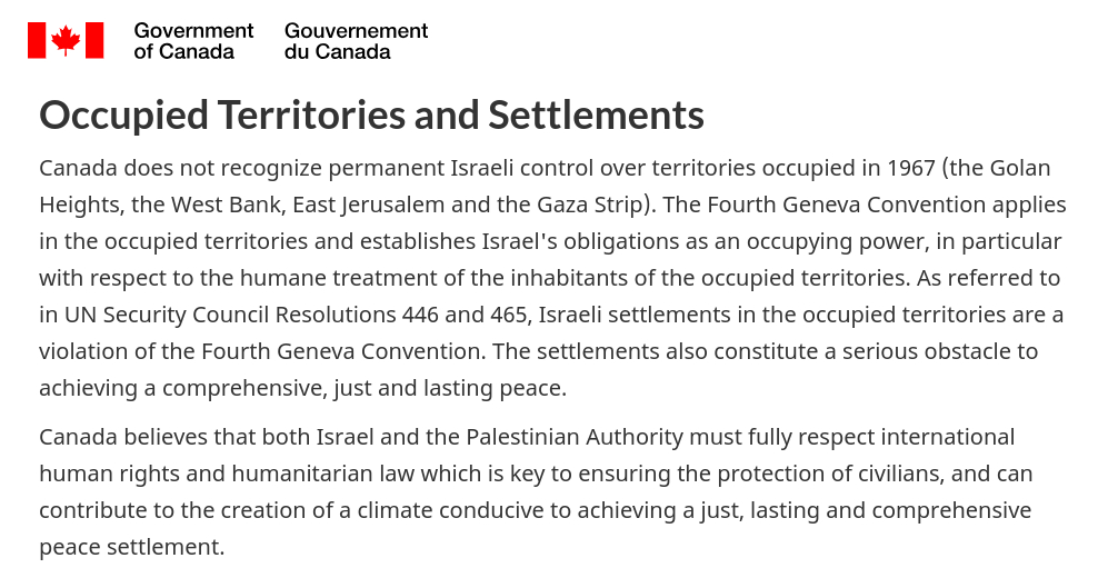 [Canada wordmark] 

Occupied Territories and Settlements
Canada does not recognize permanent Israeli control over territories occupied in 1967 (the Golan Heights, the West Bank, East Jerusalem & the Gaza Strip). The Fourth Geneva Convention applies in the occupied territories & establishes Israel's obligations as an occupying power, in particular with respect to the humane treatment of the inhabitants of the occupied territories. As referred to in UN Security Council Resolutions 446 and 465, Israeli settlements in the occupied territories are a violation of the Fourth Geneva Convention. The settlements also constitute a serious obstacle to achieving a comprehensive, just & lasting peace.

Canada believes that both Israel & the Palestinian Authority must fully respect international human rights & humanitarian law which is key to ensuring the protection of civilians, & can contribute to the creation of a climate conducive to achieving a just, lasting & comprehensive peace settlement.