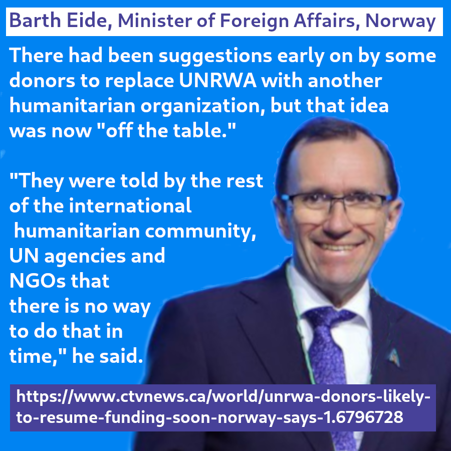 Barth Eide, Minister of Foreign Affairs, Norway said:
"there had beeb suggestions ewarly on by some donors to replace UNWRA with another humanitarian organization, but that idea was now "off the table."
"They were told by the rest of the international humanitarian community, UN agencies and NGOs that there is no way to do that in time, he said.

https://www.ctvnews.ca/world/unrwa-donors-likely-to=resume-funding-soon-norway-says-1.6796728