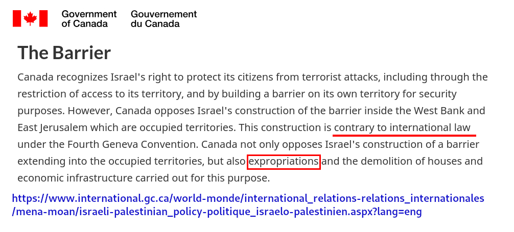 [Canada wordmark] 

The Barrier
Canada recognizes Israel's right to protect its citizens from terrorist attacks, including through the restriction of access to its territory, and by building a barrier on its own territory for security purposes. However, Canada opposes Israel's construction of the barrier inside the West Bank and East Jerusalem which are occupied territories. This construction is contrary to international law under the Fourth Geneva Convention. Canada not only opposes Israel's construction of a barrier extending into the occupied territories, but also expropriations and the demolition of houses and economic infrastructure carried out for this purpose.

https://www.international.gc.ca/world-monde/international_relations-relations_internationales
/mena-moan/israeli-palestinian_policy-politique_israelo-palestinien.aspx?lang=eng